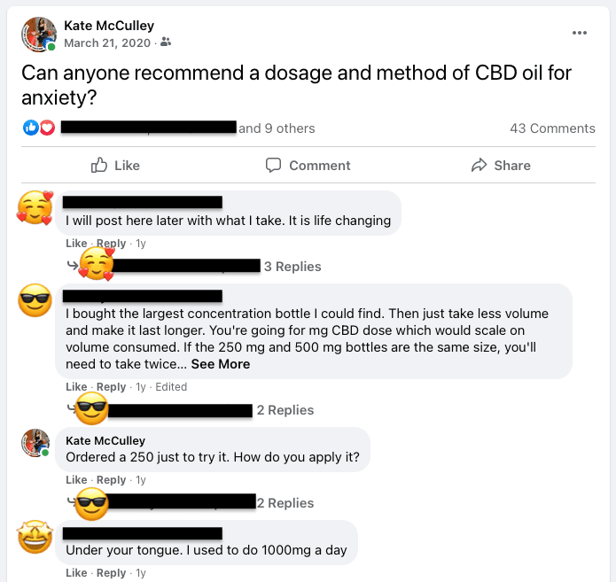 Facebook post of Kate saying "Can anyone recommend a dosage and method of CBD oil for anxiety?"

Responses: "I will post here later with what I take. It is life changing." "I bought the largest concentration bottle I could find." "Under your tongue. I used to do 1000 mg a day."